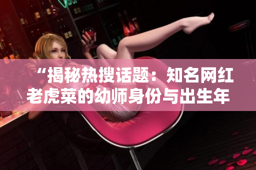 “揭秘热搜话题：知名网红老虎菜的幼师身份与出生年份曝光！”