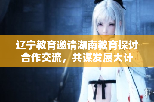 辽宁教育邀请湖南教育探讨合作交流，共谋发展大计