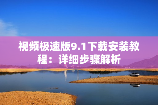 视频极速版9.1下载安装教程：详细步骤解析