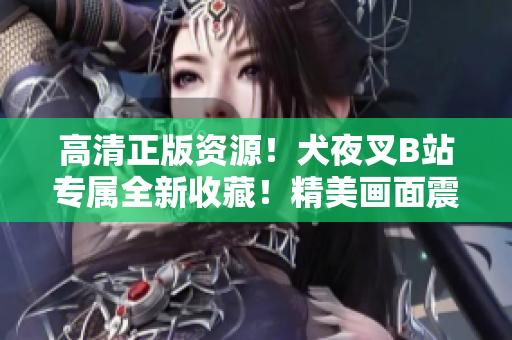 高清正版资源！犬夜叉B站专属全新收藏！精美画面震撼上线，呈现绝美神话世界！