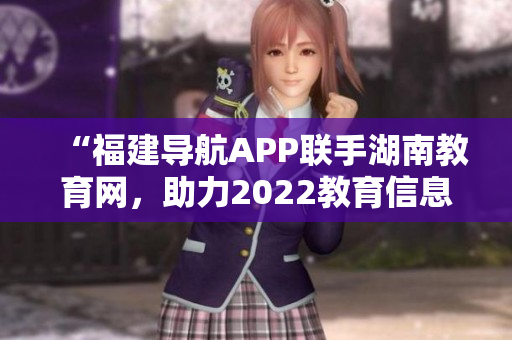 “福建导航APP联手湖南教育网，助力2022教育信息化技术发展”