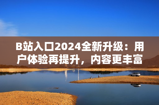 B站入口2024全新升级：用户体验再提升，内容更丰富！