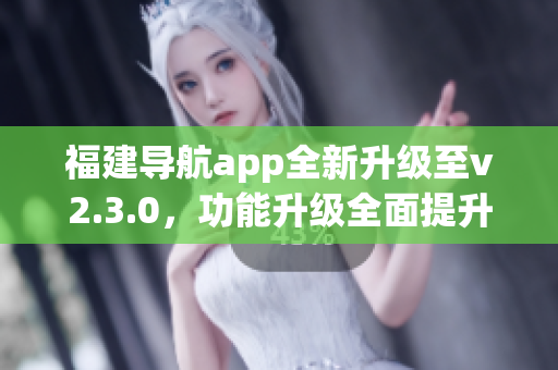 福建导航app全新升级至v2.3.0，功能升级全面提升用户导航体验
