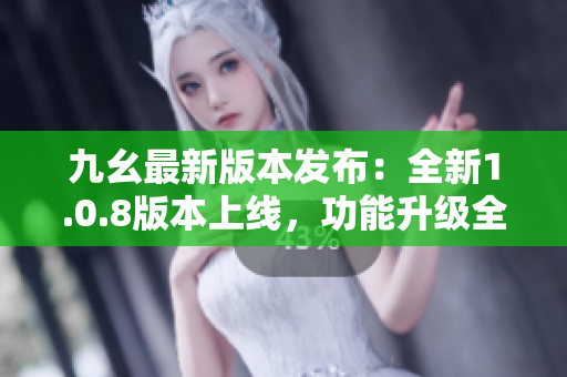 九幺最新版本发布：全新1.0.8版本上线，功能升级全面维护
