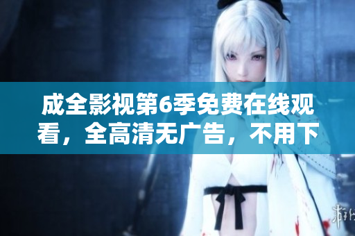 成全影视第6季免费在线观看，全高清无广告，不用下载，支持离线缓存。