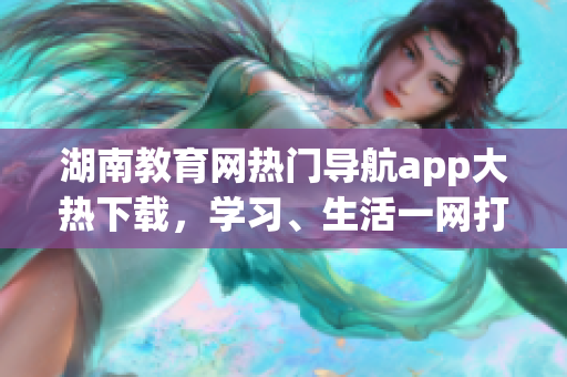 湖南教育网热门导航app大热下载，学习、生活一网打尽