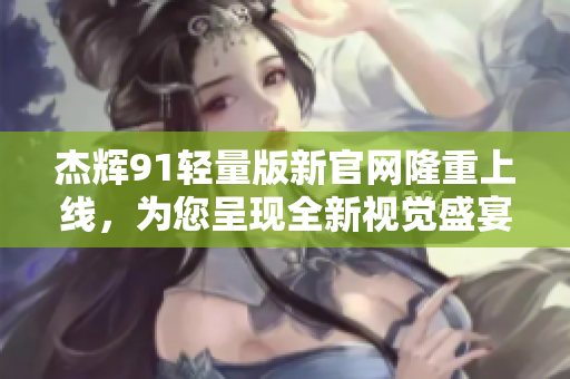 杰辉91轻量版新官网隆重上线，为您呈现全新视觉盛宴