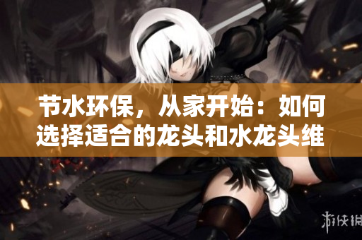 节水环保，从家开始：如何选择适合的龙头和水龙头维护技巧