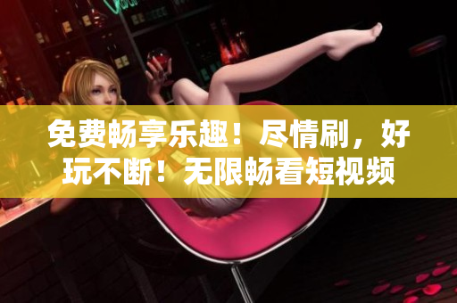 免费畅享乐趣！尽情刷，好玩不断！无限畅看短视频