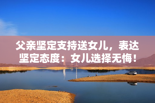 父亲坚定支持送女儿，表达坚定态度：女儿选择无悔！