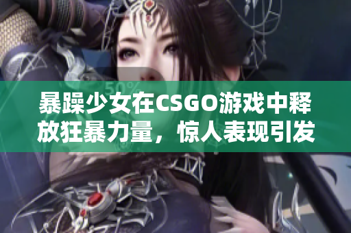 暴躁少女在CSGO游戏中释放狂暴力量，惊人表现引发热议
