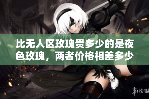 比无人区玫瑰贵多少的是夜色玫瑰，两者价格相差多少？