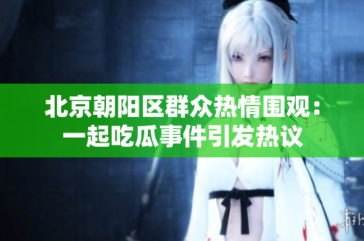北京朝阳区群众热情围观：一起吃瓜事件引发热议
