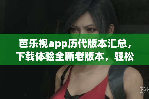 芭乐视app历代版本汇总，下载体验全新老版本，轻松畅享经典功能
