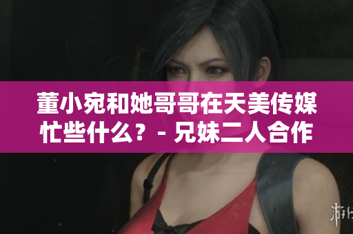 董小宛和她哥哥在天美传媒忙些什么？- 兄妹二人合作天美传媒事务最新进展