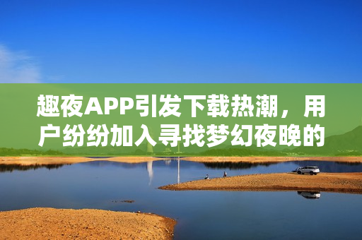 趣夜APP引发下载热潮，用户纷纷加入寻找梦幻夜晚的旅程