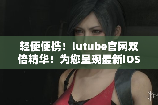 轻便便携！lutube官网双倍精华！为您呈现最新iOS下载体验