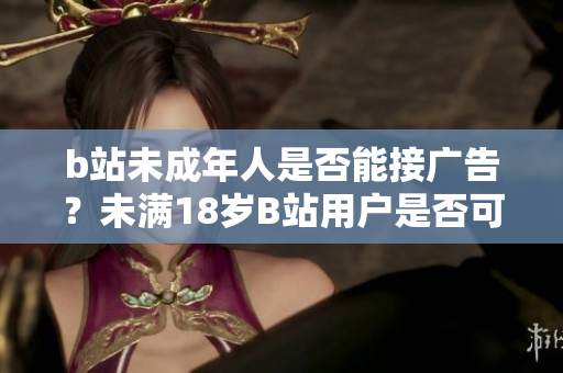 b站未成年人是否能接广告？未满18岁B站用户是否可以做广告？