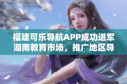 福建可乐导航APP成功进军湖南教育市场，推广地区导航服务