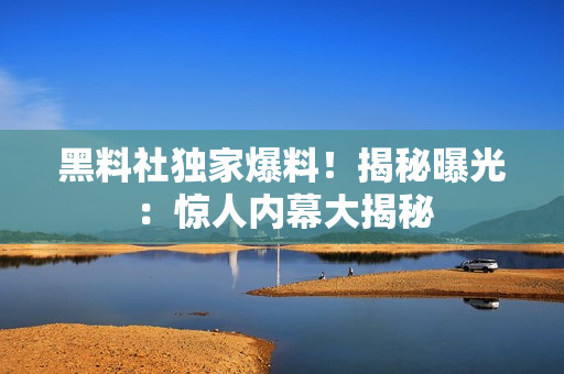 黑料社独家爆料！揭秘曝光：惊人内幕大揭秘