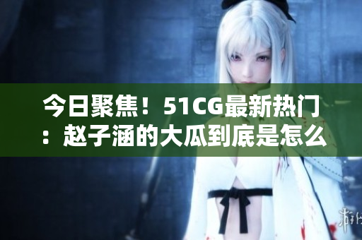 今日聚焦！51CG最新热门：赵子涵的大瓜到底是怎么回事？跟着最新动态，一起来了解吧！