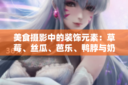 美食摄影中的装饰元素：草莓、丝瓜、芭乐、鸭脖与奶茶