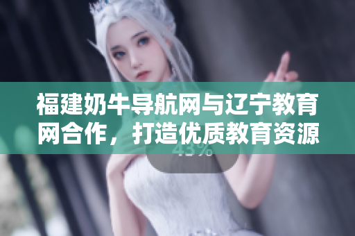 福建奶牛导航网与辽宁教育网合作，打造优质教育资源共享平台