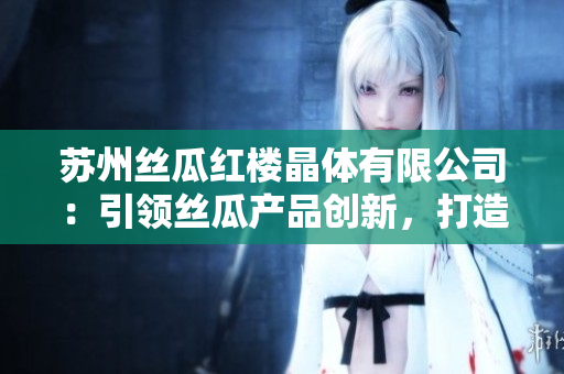 苏州丝瓜红楼晶体有限公司：引领丝瓜产品创新，打造独特品牌与科技结合的新模式