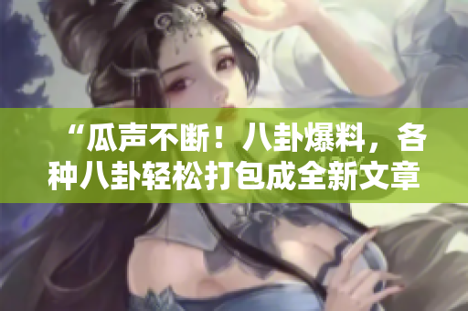 “瓜声不断！八卦爆料，各种八卦轻松打包成全新文章”