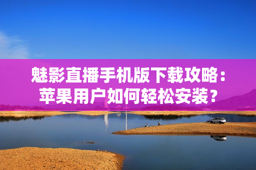 魅影直播手机版下载攻略：苹果用户如何轻松安装？