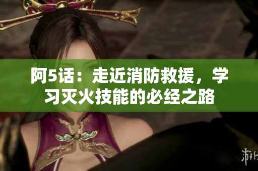 阿5话：走近消防救援，学习灭火技能的必经之路