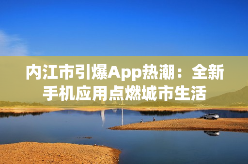 内江市引爆App热潮：全新手机应用点燃城市生活