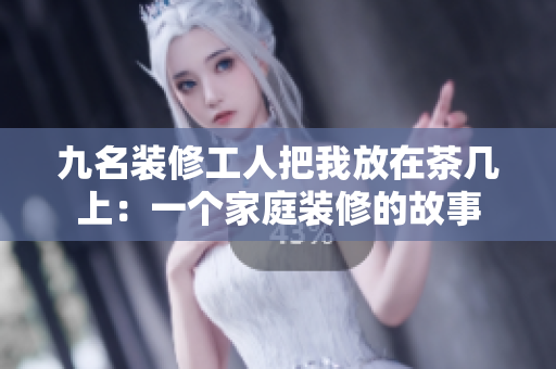 九名装修工人把我放在茶几上：一个家庭装修的故事