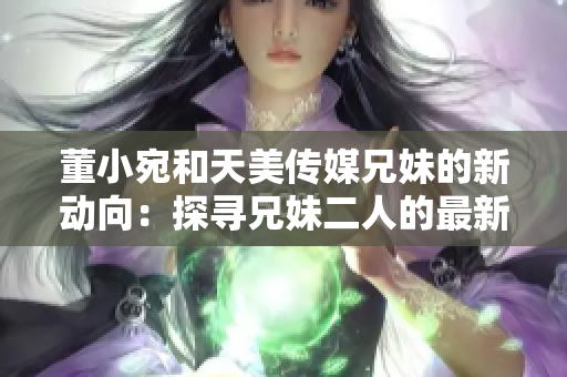 董小宛和天美传媒兄妹的新动向：探寻兄妹二人的最新故事