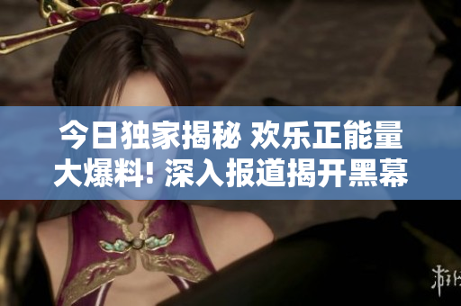 今日独家揭秘 欢乐正能量大爆料! 深入报道揭开黑幕,洋溢着正面能量!