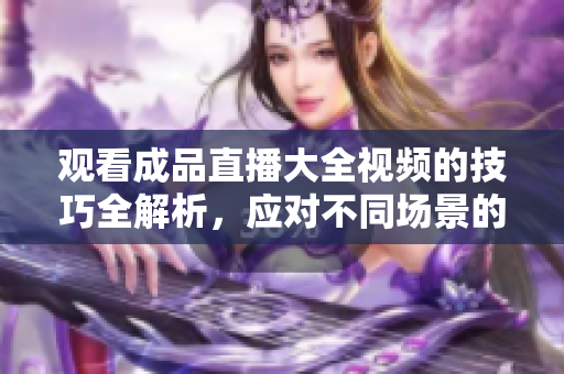 观看成品直播大全视频的技巧全解析，应对不同场景的观看技巧总结