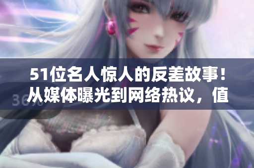 51位名人惊人的反差故事！从媒体曝光到网络热议，值得关注的情报大揭秘