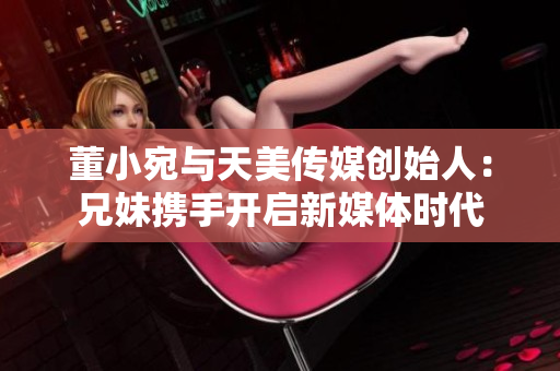 董小宛与天美传媒创始人：兄妹携手开启新媒体时代