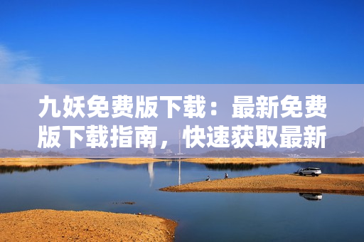 九妖免费版下载：最新免费版下载指南，快速获取最新版本，享受高品质下载体验