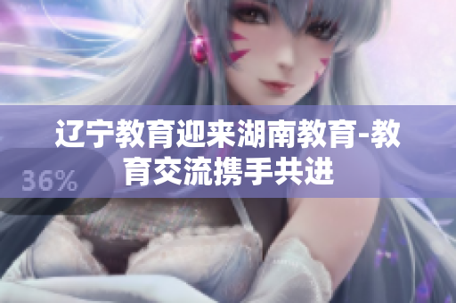 辽宁教育迎来湖南教育-教育交流携手共进