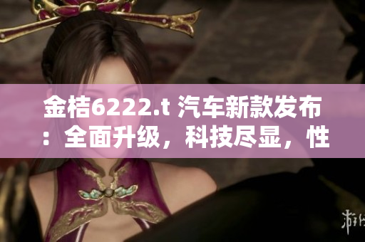 金桔6222.t 汽车新款发布：全面升级，科技尽显，性能再突破