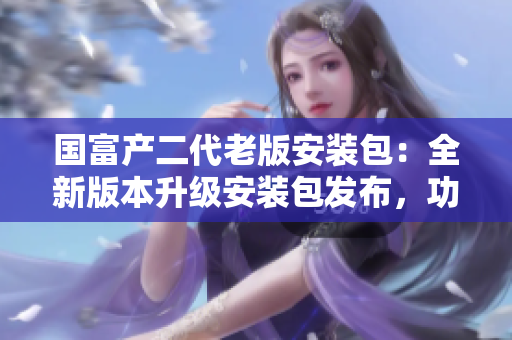 国富产二代老版安装包：全新版本升级安装包发布，功能更强大，体验更优化