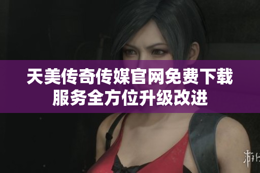 天美传奇传媒官网免费下载服务全方位升级改进