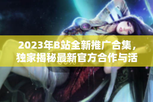 2023年B站全新推广合集，独家揭秘最新官方合作与活动，精彩内容抢先看