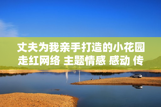 丈夫为我亲手打造的小花园走红网络 主题情感 感动 传承家庭美德
