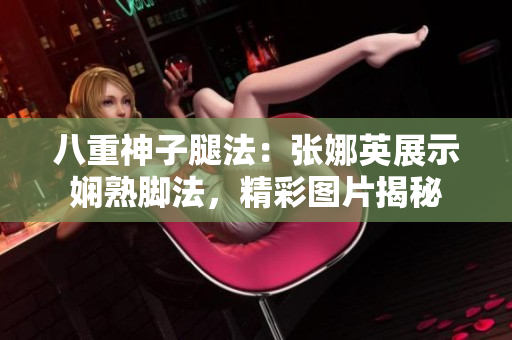 八重神子腿法：张娜英展示娴熟脚法，精彩图片揭秘