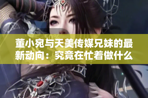 董小宛与天美传媒兄妹的最新动向：究竟在忙着做什么？