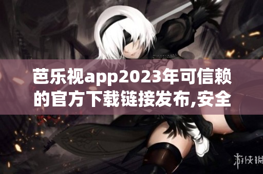 芭乐视app2023年可信赖的官方下载链接发布,安全有保障