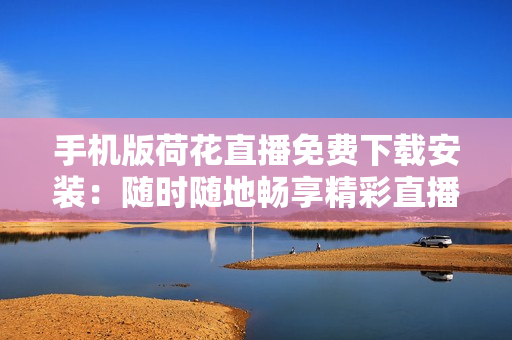 手机版荷花直播免费下载安装：随时随地畅享精彩直播！