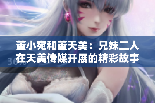 董小宛和董天美：兄妹二人在天美传媒开展的精彩故事